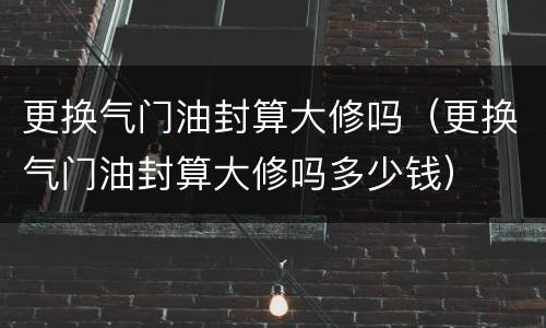 更换气门油封算大修吗（更换气门油封算大修吗多少钱）