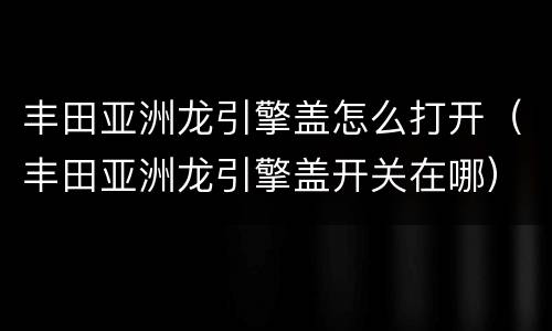 丰田亚洲龙引擎盖怎么打开（丰田亚洲龙引擎盖开关在哪）