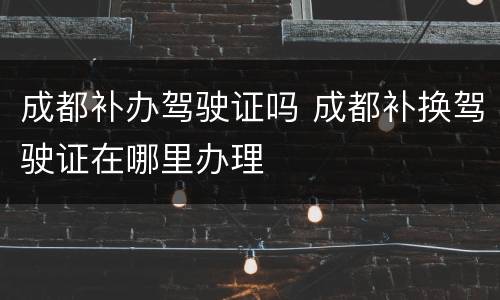 成都补办驾驶证吗 成都补换驾驶证在哪里办理