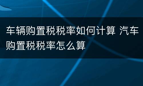 车辆购置税税率如何计算 汽车购置税税率怎么算