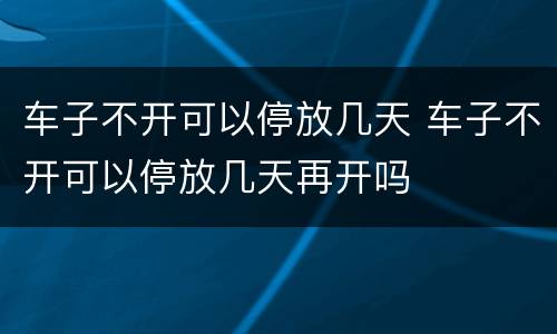 车子不开可以停放几天 车子不开可以停放几天再开吗