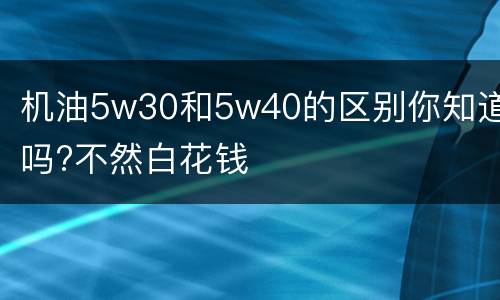 机油5w30和5w40的区别你知道吗?不然白花钱
