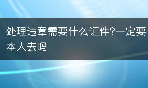 处理违章需要什么证件?一定要本人去吗