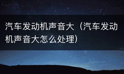 汽车发动机声音大（汽车发动机声音大怎么处理）