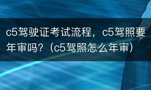 c5驾驶证考试流程，c5驾照要年审吗?（c5驾照怎么年审）