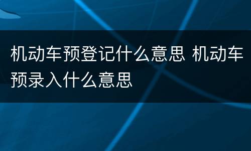 机动车预登记什么意思 机动车预录入什么意思