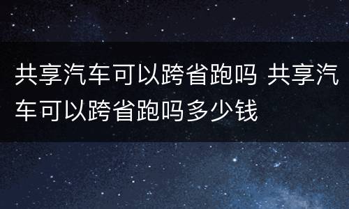 共享汽车可以跨省跑吗 共享汽车可以跨省跑吗多少钱