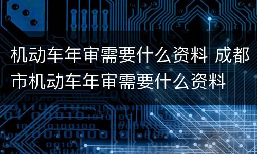机动车年审需要什么资料 成都市机动车年审需要什么资料