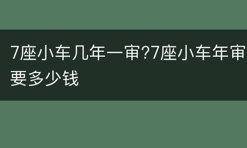 7座小车几年一审?7座小车年审要多少钱