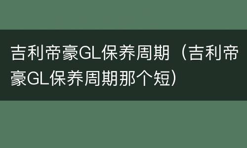 吉利帝豪GL保养周期（吉利帝豪GL保养周期那个短）