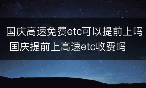 国庆高速免费etc可以提前上吗 国庆提前上高速etc收费吗
