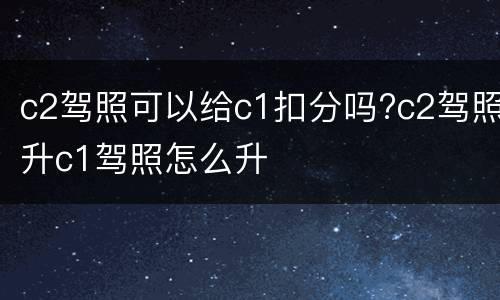c2驾照可以给c1扣分吗?c2驾照升c1驾照怎么升