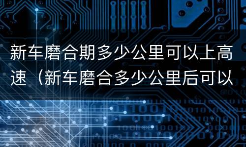 新车磨合期多少公里可以上高速（新车磨合多少公里后可以正常行驶）