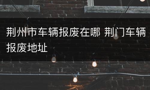 荆州市车辆报废在哪 荆门车辆报废地址