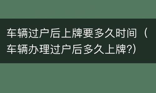 车辆过户后上牌要多久时间（车辆办理过户后多久上牌?）