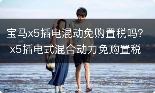 宝马x5插电混动免购置税吗？ x5插电式混合动力免购置税