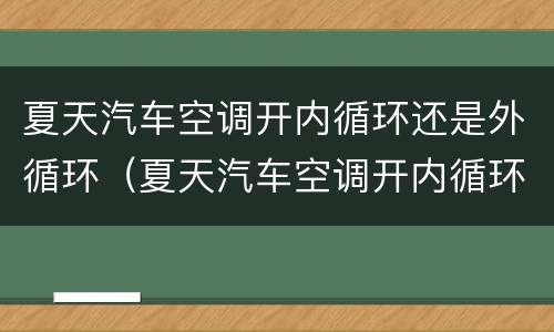 夏天汽车空调开内循环还是外循环（夏天汽车空调开内循环还是外循环凉快）