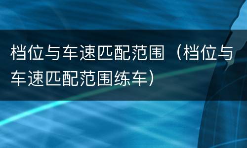 档位与车速匹配范围（档位与车速匹配范围练车）