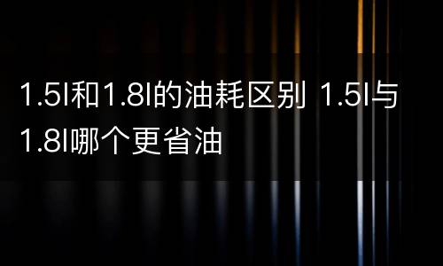 1.5l和1.8l的油耗区别 1.5l与1.8l哪个更省油