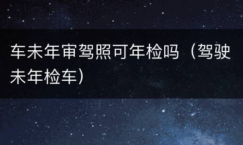 车未年审驾照可年检吗（驾驶未年检车）