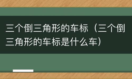 三个倒三角形的车标（三个倒三角形的车标是什么车）
