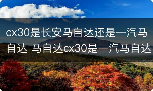 cx30是长安马自达还是一汽马自达 马自达cx30是一汽马自达还是长安马自达