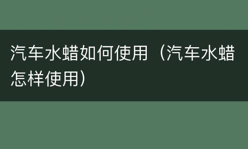 汽车水蜡如何使用（汽车水蜡怎样使用）
