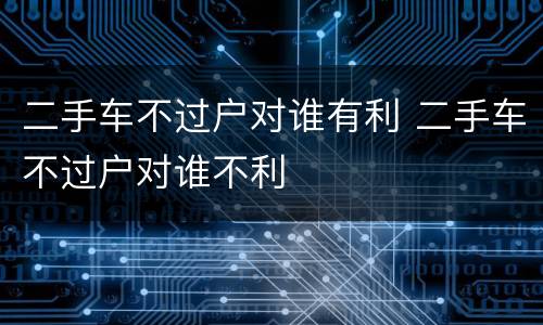 二手车不过户对谁有利 二手车不过户对谁不利