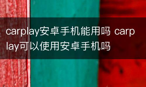 carplay安卓手机能用吗 carplay可以使用安卓手机吗