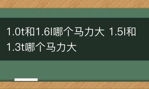 1.0t和1.6l哪个马力大 1.5l和1.3t哪个马力大
