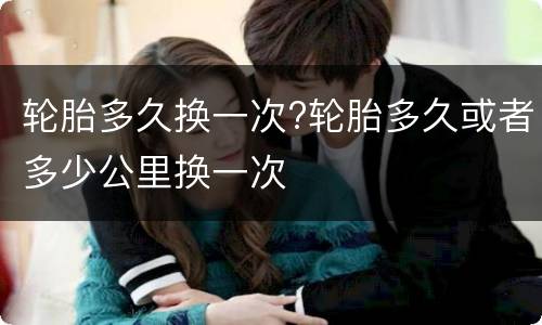轮胎多久换一次?轮胎多久或者多少公里换一次