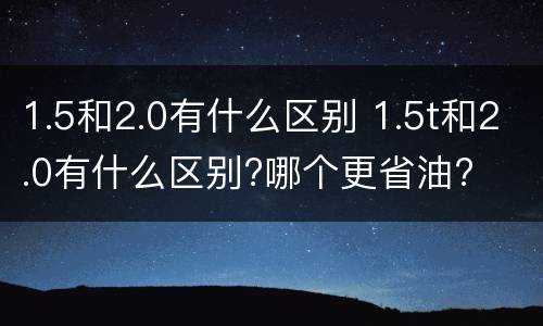 1.5和2.0有什么区别 1.5t和2.0有什么区别?哪个更省油?