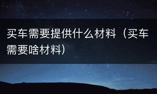 买车需要提供什么材料（买车需要啥材料）