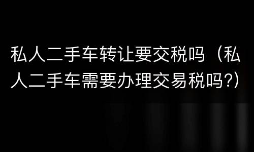 私人二手车转让要交税吗（私人二手车需要办理交易税吗?）