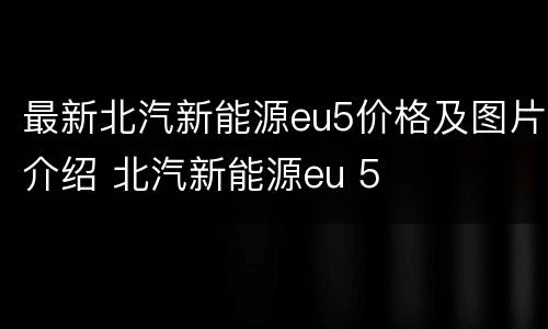 最新北汽新能源eu5价格及图片介绍 北汽新能源eu 5