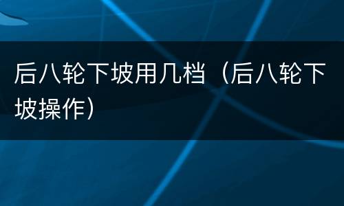 后八轮下坡用几档（后八轮下坡操作）