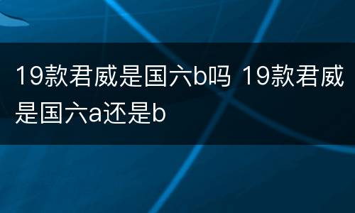 19款君威是国六b吗 19款君威是国六a还是b