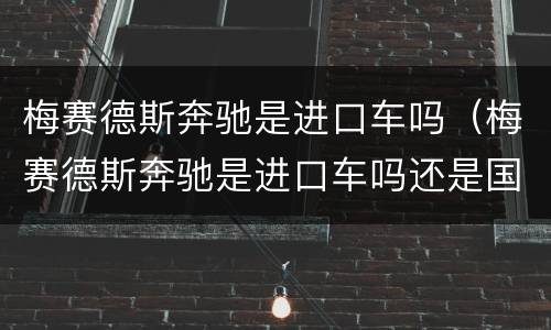 梅赛德斯奔驰是进口车吗（梅赛德斯奔驰是进口车吗还是国产）