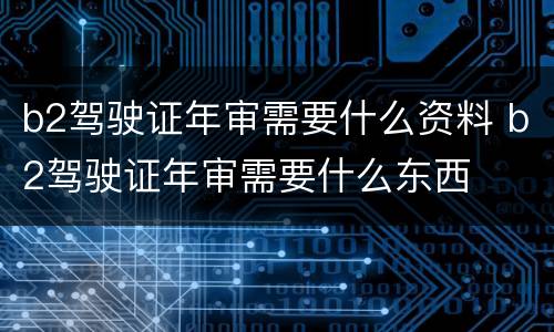 b2驾驶证年审需要什么资料 b2驾驶证年审需要什么东西