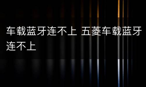 车载蓝牙连不上 五菱车载蓝牙连不上