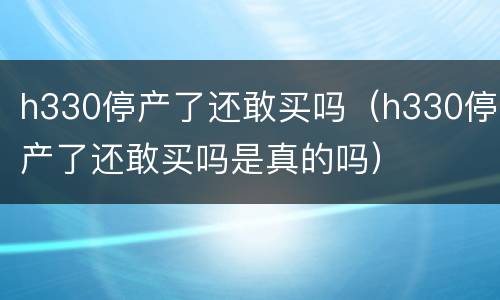 h330停产了还敢买吗（h330停产了还敢买吗是真的吗）
