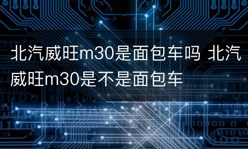 北汽威旺m30是面包车吗 北汽威旺m30是不是面包车
