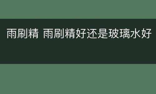 雨刷精 雨刷精好还是玻璃水好