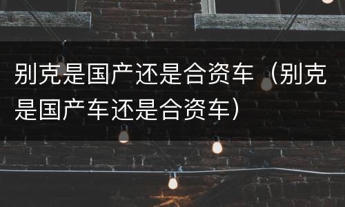 别克是国产还是合资车（别克是国产车还是合资车）