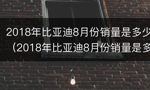 2018年比亚迪8月份销量是多少（2018年比亚迪8月份销量是多少钱）