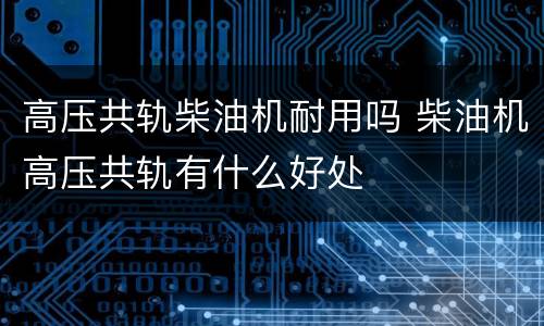 高压共轨柴油机耐用吗 柴油机高压共轨有什么好处