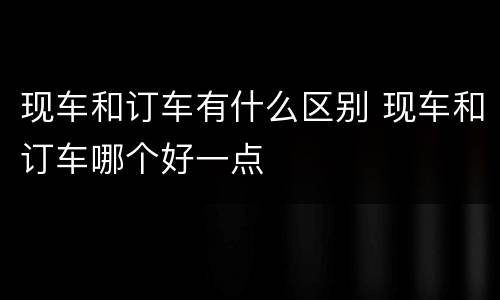 现车和订车有什么区别 现车和订车哪个好一点