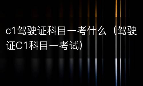 c1驾驶证科目一考什么（驾驶证C1科目一考试）