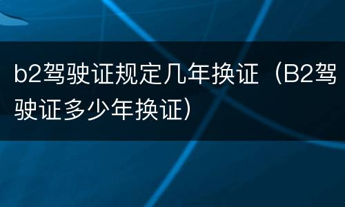b2驾驶证规定几年换证（B2驾驶证多少年换证）