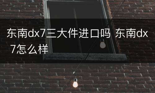 东南dx7三大件进口吗 东南dx 7怎么样